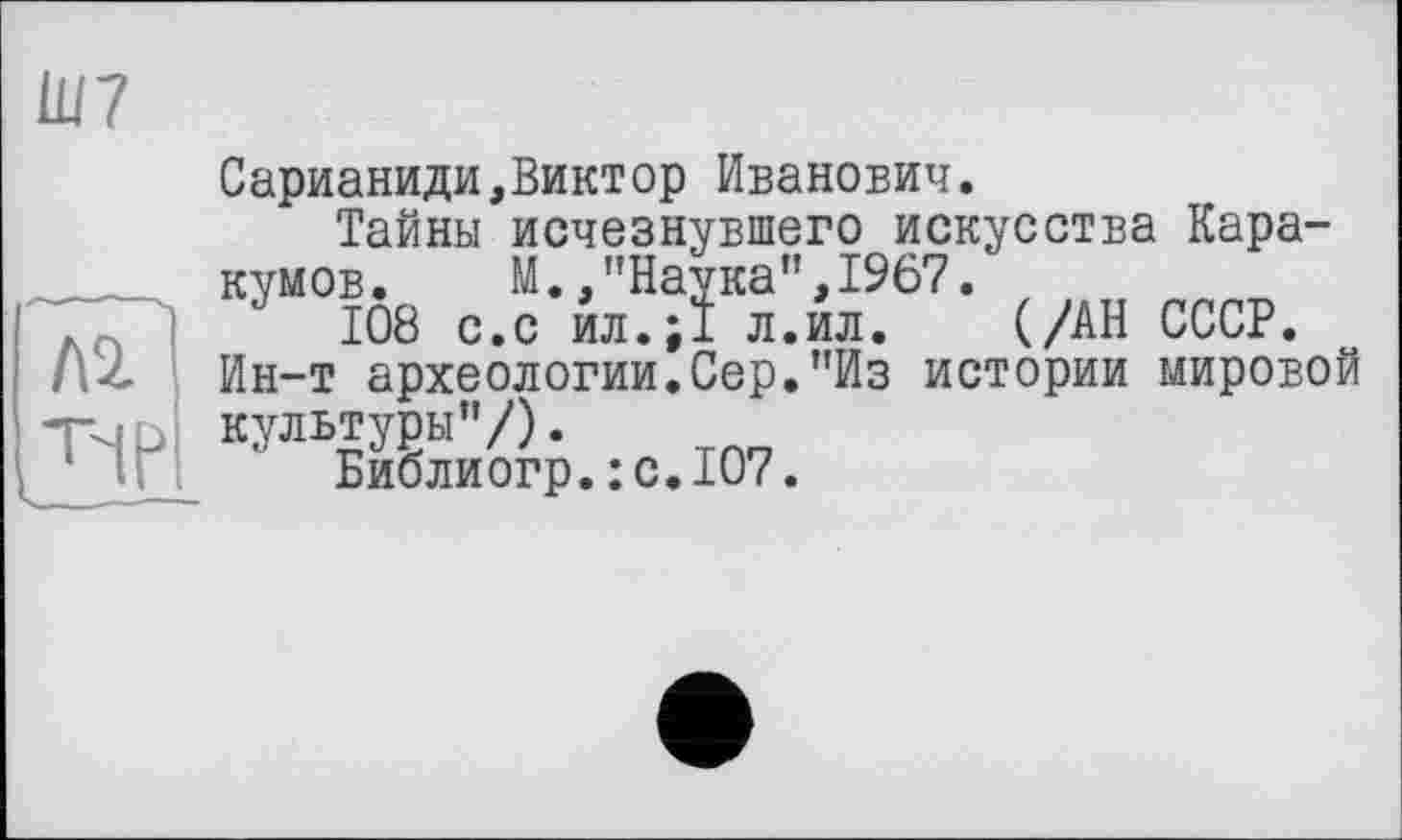 ﻿Ш7
Л2
Сарианиди,Виктор Иванович.
Тайны исчезнувшего искусства Каракумов. М./’Наука”, 1967.
J 108 с.с йл.;1 л.йл. (/АН СССР.
Ин-т археологии.Сер."Из истории мировой культуры"/).
Библиогр. :с.Ю7.